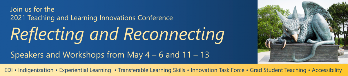 Join us for the 2021 Teaching and Learning Innovations Conference called Reflecting and Reconnecting. Speakers and Workshops will be from May 4 to 6 and 11 to 13. This will include EDI, Indigenization, Experiential Learning, Transferable Learning Skills, Innovation Task Force, Graduate Student Teaching, and Accessibility.